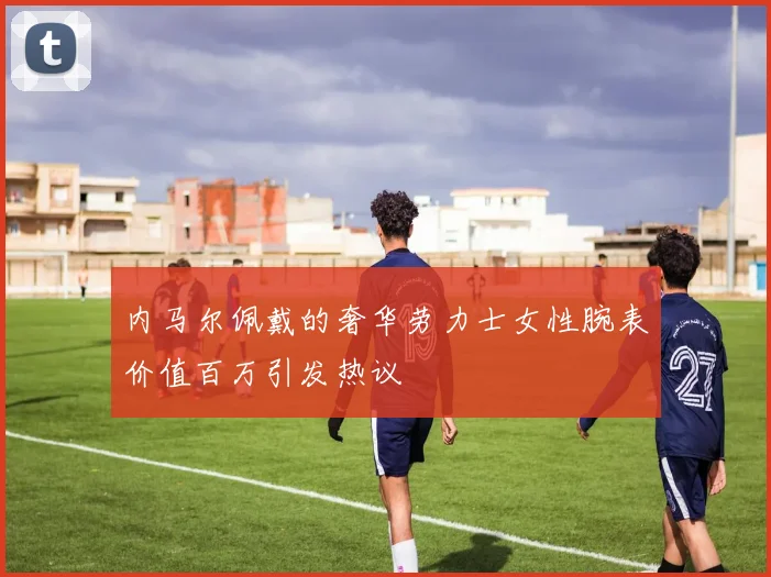 内马尔佩戴的奢华劳力士女性腕表价值百万引发热议
